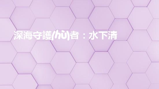 深海守護(hù)者：水下清潔機(jī)器人的秘密使命！
